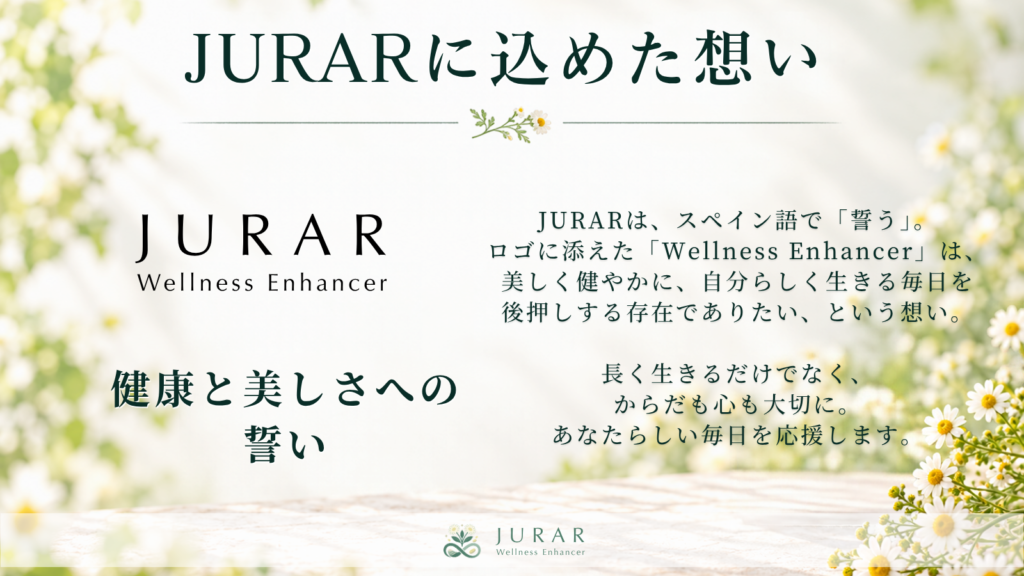 株式会社フラメルのサプリメントブランドJURARは、スペイン語で「誓う」という意味。「健康と美しさへの誓い」を込めたブランド名です。ロゴに添えた「Wellness Enhancer」には、美しく健やかに、自分らしく生きる毎日を後押しする存在でありたい、という想いを込めています。